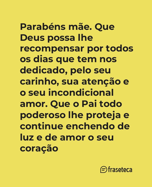 Parabéns mãe. Que Deus possa lhe recompensar por todos os dias que tem nos dedicado, pelo seu carinho, sua atenção e o seu incondicional amor. Que o Pai todo poderoso lhe proteja e continue enchendo de luz e de amor o seu coração