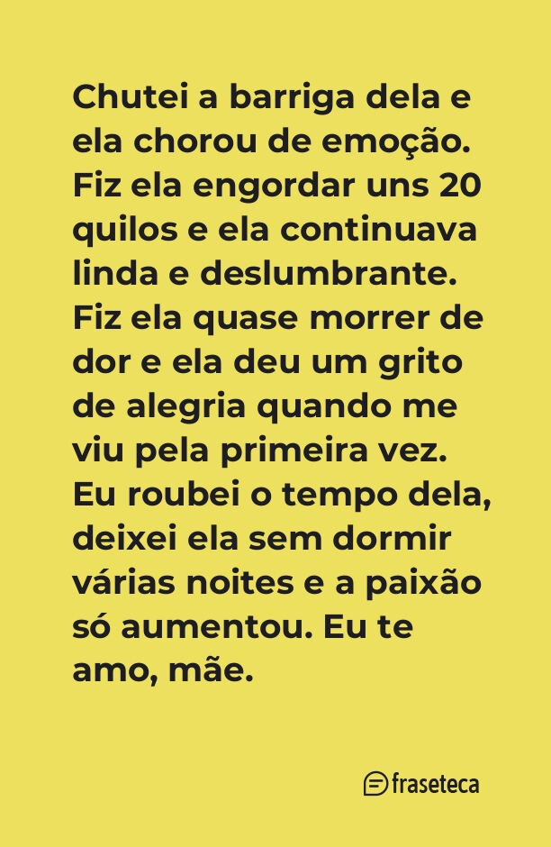 Chutei a barriga dela e ela chorou de emoção. Fiz ela engordar uns 20 quilos e ela continuava linda e deslumbrante. Fiz ela quase morrer de dor e ela deu um grito de alegria quando me viu pela primeira vez. Eu roubei o tempo dela, deixei ela sem dormir várias noites e a paixão só aumentou. Eu te amo, mãe. 