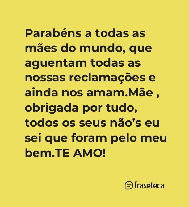 Parabéns a todas as mães do mundo, que aguentam todas as nossas reclamações e ainda nos amam.Mãe , obrigada por tudo, todos os seus não’s eu sei que foram pelo meu bem.TE AMO!