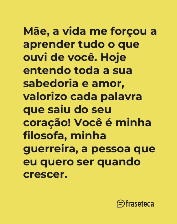 Mãe, a vida me forçou a aprender tudo o que ouvi de você. Hoje entendo toda a sua sabedoria e amor, valorizo cada palavra que saiu do seu coração! Você é minha filosofa, minha guerreira, a pessoa que eu quero “ser quando crescer”.