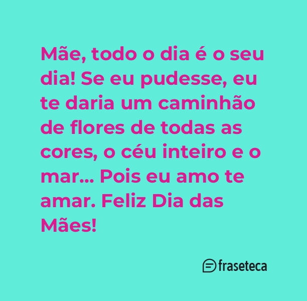 Mãe, todo o dia é o seu dia! Se eu pudesse, eu te daria um caminhão de flores de todas as cores, o céu inteiro e o mar… Pois eu amo te amar. Feliz Dia das Mães!