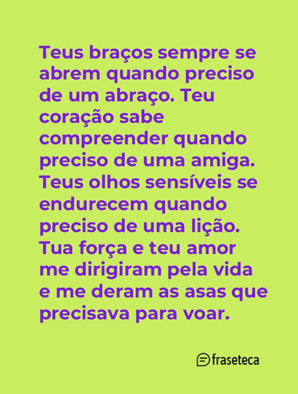 Teus braços sempre se abrem quando preciso de um abraço. Teu coração sabe compreender quando preciso de uma amiga. Teus olhos sensíveis se endurecem quando preciso de uma lição. Tua força e teu amor me dirigiram pela vida e me deram as asas que precisava para voar.