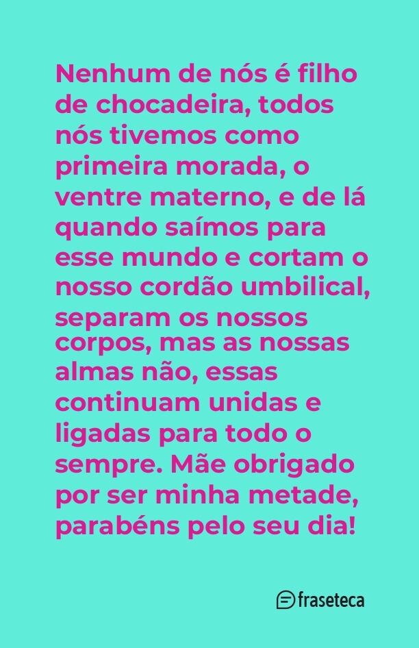 Nenhum de nós é filho de chocadeira, todos nós tivemos como primeira morada, o ventre materno, e de lá quando saímos para esse mundo e cortam o nosso cordão umbilical, separam os nossos corpos, mas as nossas almas não, essas continuam unidas e ligadas para todo o sempre. Mãe obrigado por ser minha metade, parabéns pelo seu dia!