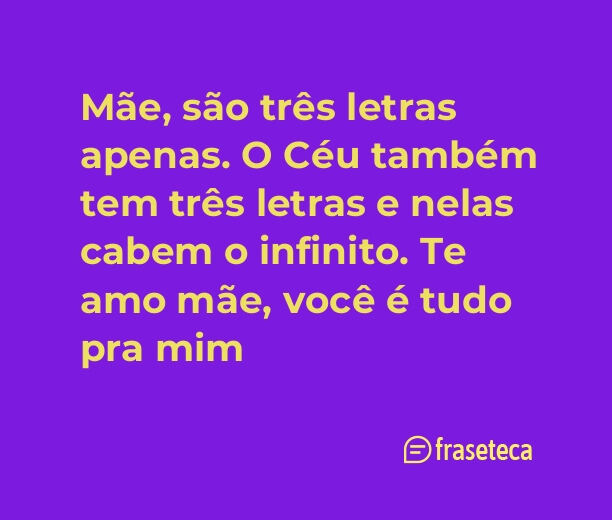 Mãe, são três letras apenas. O Céu também tem três letras e nelas cabem o infinito. Te amo mãe, você é tudo pra mim