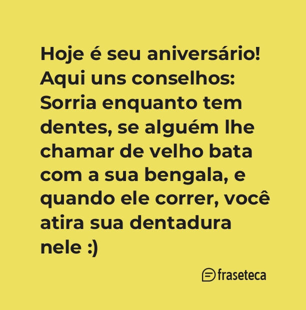 Hoje é seu aniversário! Aqui uns conselhos: Sorria enquanto tem dentes, se alguém lhe chamar de velho bata com a sua bengala, e quando ele correr, você atira sua dentadura nele :)