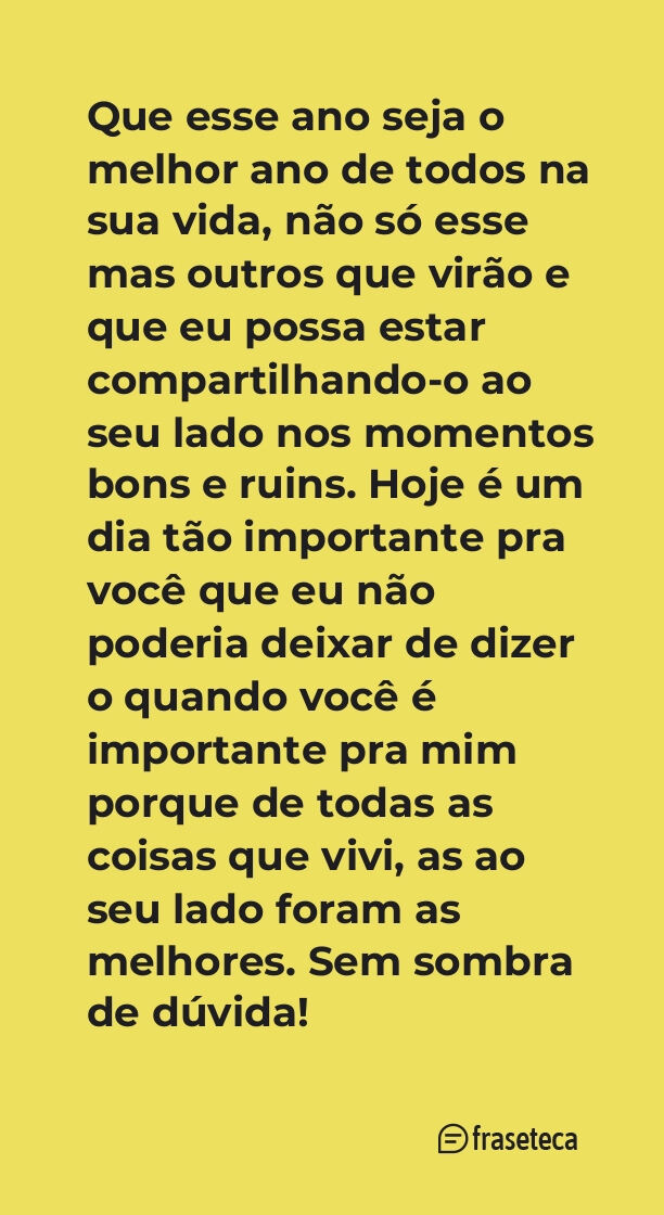 Que esse ano seja o melhor ano de todos na sua vida, não só esse mas outros que virão e que eu possa estar compartilhando-o ao seu lado nos momentos bons e ruins. Hoje é um dia tão importante pra você que eu não poderia deixar de dizer o quando você é importante pra mim porque de todas as coisas que vivi, as ao seu lado foram as melhores. Sem sombra de dúvida!