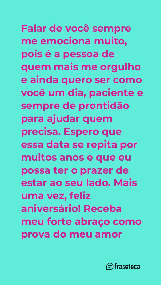 Falar de você sempre me emociona muito, pois é a pessoa de quem mais me orgulho e ainda quero ser como você um dia, paciente e sempre de prontidão para ajudar quem precisa. Espero que essa data se repita por muitos anos e que eu possa ter o prazer de estar ao seu lado. Mais uma vez, feliz aniversário! Receba meu forte abraço como prova do meu amor