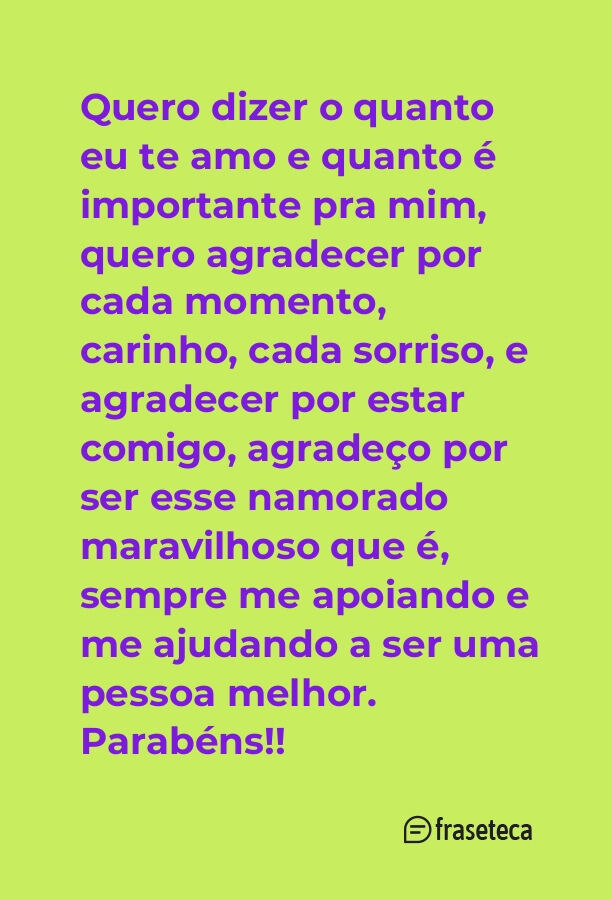 Quero dizer o quanto eu te amo e quanto é importante pra mim, quero agradecer por cada momento, carinho, cada sorriso, e agradecer por estar comigo, agradeço por ser esse namorado maravilhoso que é, sempre me apoiando e me ajudando a ser uma pessoa melhor. Parabéns!!