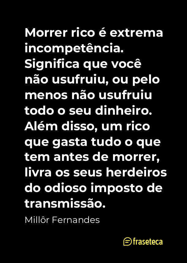 Morrer rico é extrema incompetência. Significa que você não usufruiu, ou pelo menos não usufruiu todo o seu dinheiro. Além disso, um rico que gasta tudo o que tem antes de morrer, livra os seus herdeiros do odioso imposto de transmissão.