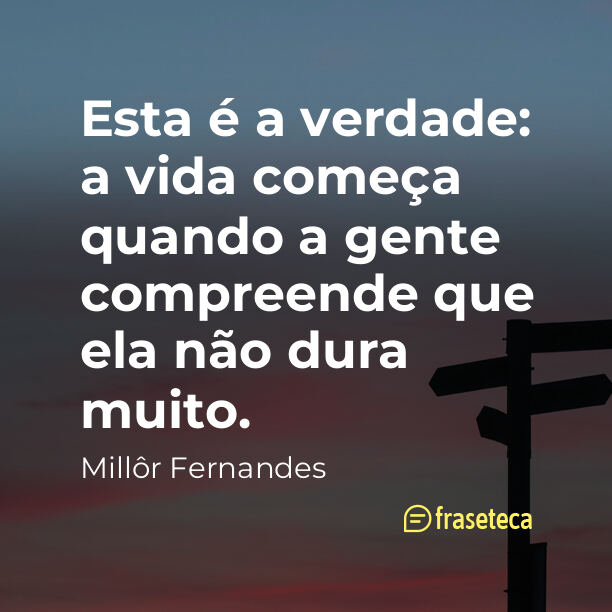 Esta é a verdade: a vida começa quando a gente compreende que ela não dura muito.