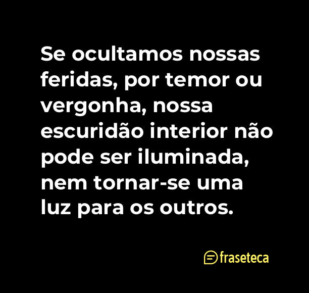 Se ocultamos nossas feridas, por temor ou vergonha, nossa escuridão interior não pode ser iluminada, nem tornar-se uma luz para os outros.