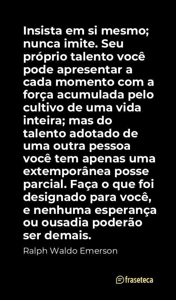 Insista em si mesmo; nunca imite. Seu próprio talento você pode apresentar a cada momento com a força acumulada pelo cultivo de uma vida inteira; mas do talento adotado de uma outra pessoa você tem apenas uma extemporânea posse parcial. Faça o que foi designado para você, e nenhuma esperança ou ousadia poderão ser demais. 